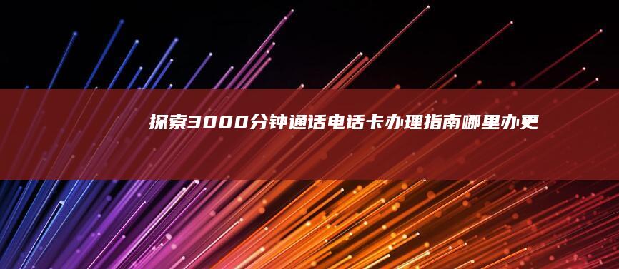 探索3000分钟通话电话卡办理指南：哪里办更划算？